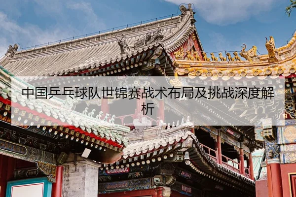 中国乒乓球队世锦赛战术布局及挑战深度解析